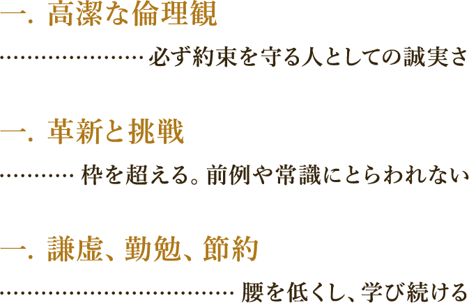 一、高潔な倫理観・・・必ず約束を守る人としての誠実さ　一、革新と挑戦・・・枠を超える。前例や常識にとらわれない　一、謙虚、勤勉、節約・・・腰を低くし学び続ける